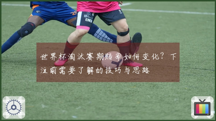 世界杯淘汰赛期赔率如何变化？下注前需要了解的技巧与思路