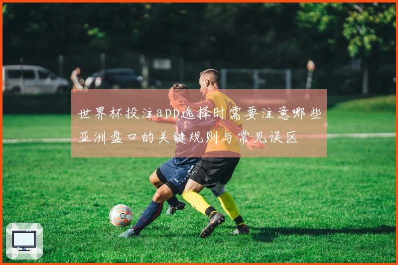 世界杯投注app选择时需要注意哪些亚洲盘口的关键规则与常见误区