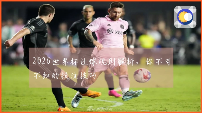2026世界杯让球规则解析，你不可不知的投注技巧