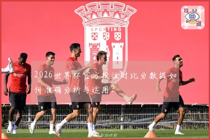 2026世界杯官方投注时比分数据如何准确分析与运用？