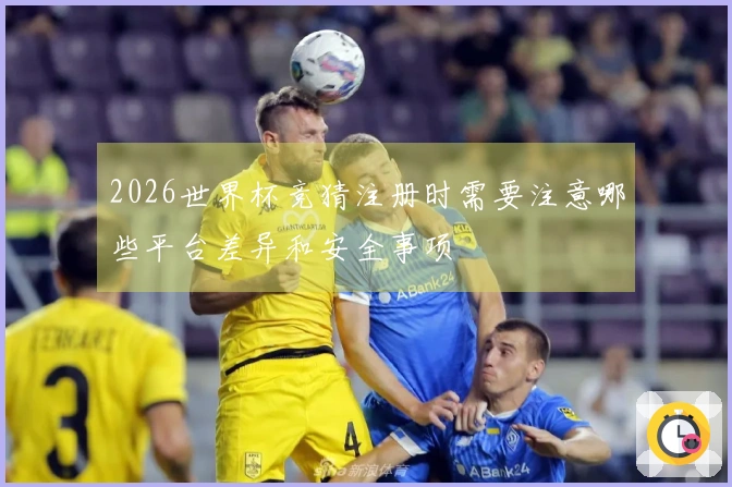 2026世界杯竞猜注册时需要注意哪些平台差异和安全事项