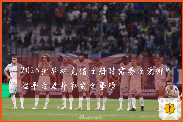 2026世界杯竞猜注册时需要注意哪些平台差异和安全事项