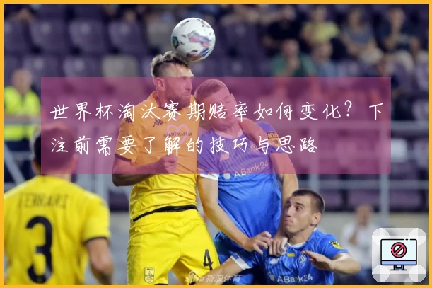世界杯淘汰赛期赔率如何变化？下注前需要了解的技巧与思路