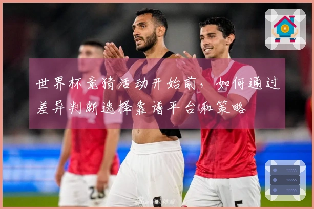 世界杯竞猜活动开始前，如何通过差异判断选择靠谱平台和策略